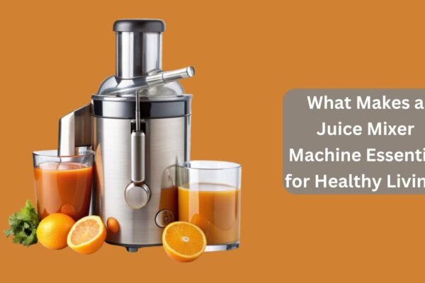 What Makes a Juice Mixer Machine Essential for Healthy Living