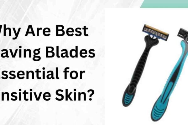 Why Are Best Shaving Blades Essential for Sensitive Skin?