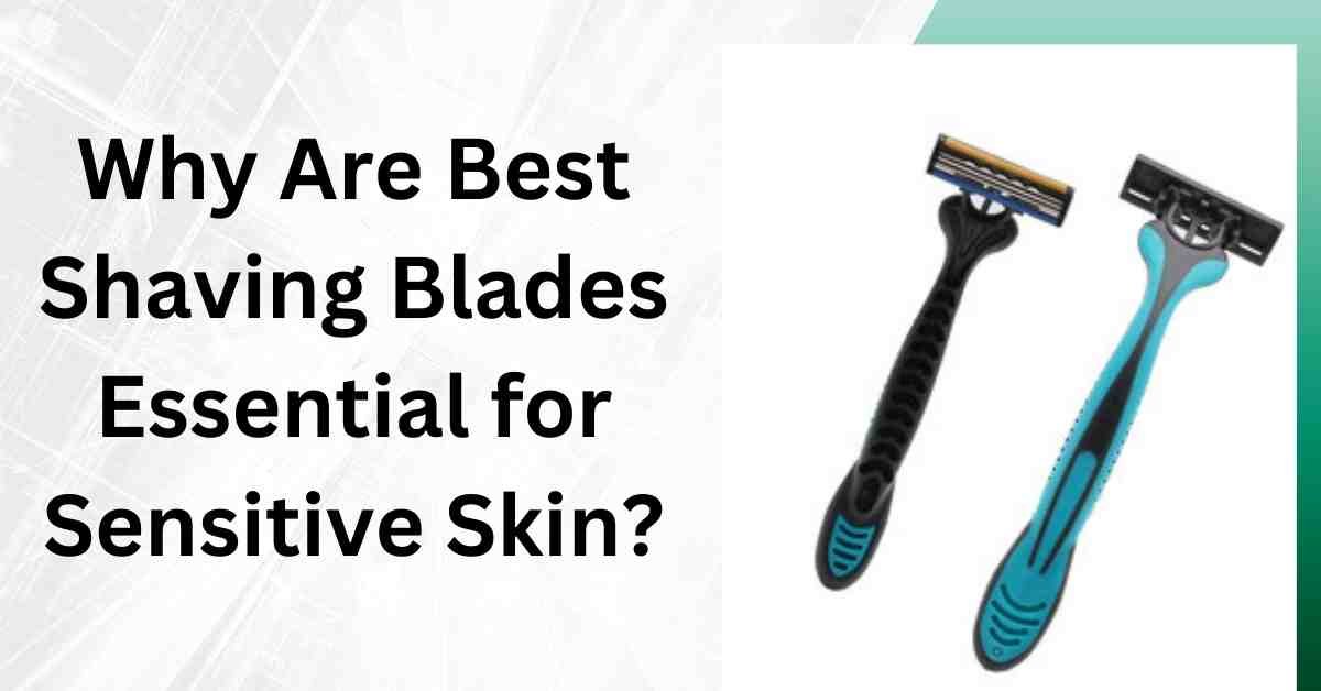 Why Are Best Shaving Blades Essential for Sensitive Skin?